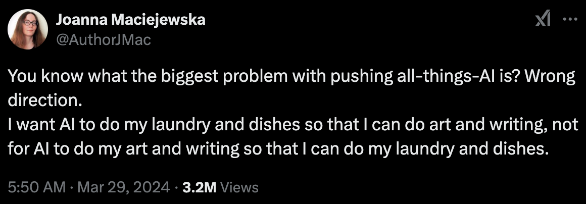 Tweet: You know what the biggest problem with pushing all-things-AI is? Wrong direction. I want AI to do my laundry and dishes so that I can do art and writing, not for AI to do my art and writing so that I can do my laundry and dishes.